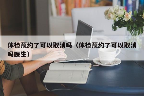 体检预约了可以取消吗（体检预约了可以取消吗医生）