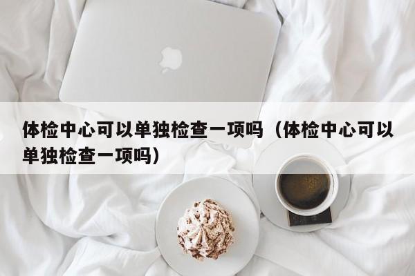 体检中心可以单独检查一项吗（体检中心可以单独检查一项吗）