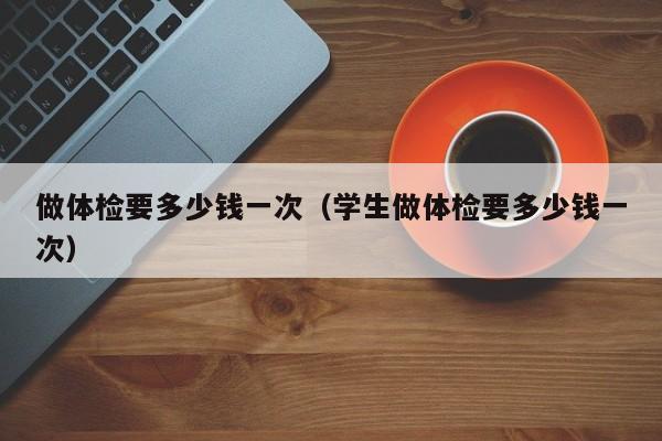 做体检要多少钱一次(学生做体检要多少钱一次)