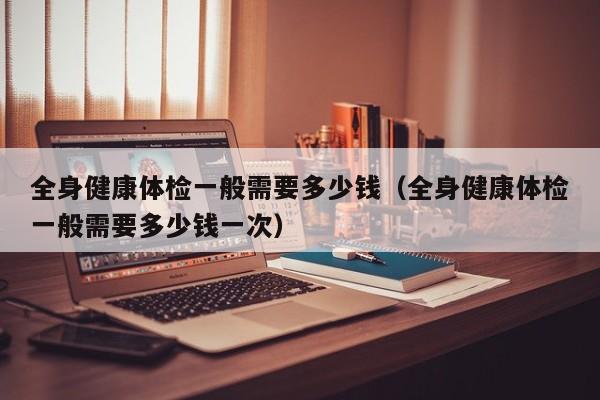 全身健康体检一般需要多少钱(全身健康体检一般需要多少钱一次)