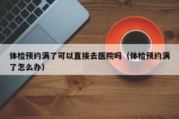 体检预约满了可以直接去医院吗（体检预约满了怎么办）