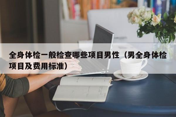 全身体检一般检查哪些项目男性（男全身体检项目及费用标准）