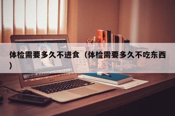 体检需要多久不进食(体检需要多久不吃东西)