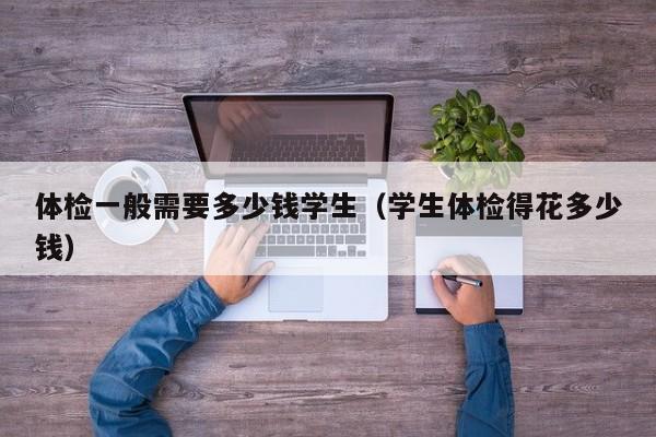 体检一般需要多少钱学生（学生体检得花多少钱）
