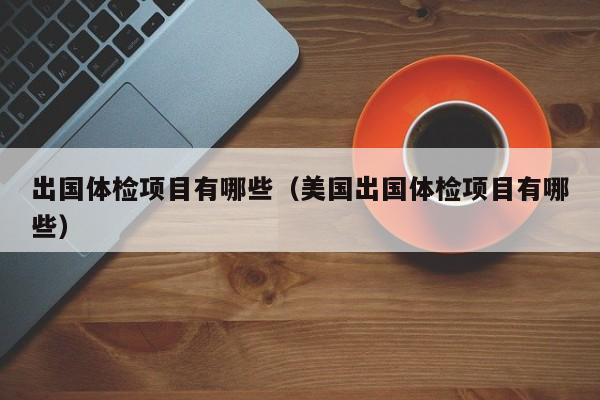 出国体检项目有哪些（美国出国体检项目有哪些）