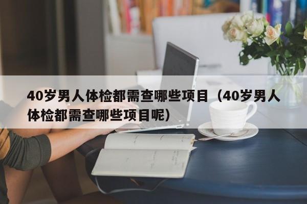 40岁男人体检都需查哪些项目（40岁男人体检都需查哪些项目呢）