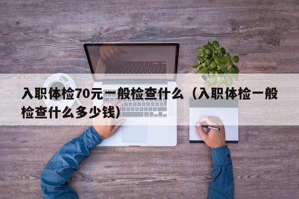 入职体检70元一般检查什么（入职体检一般检查什么多少钱）