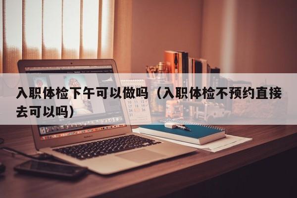 入职体检下午可以做吗（入职体检不预约直接去可以吗）