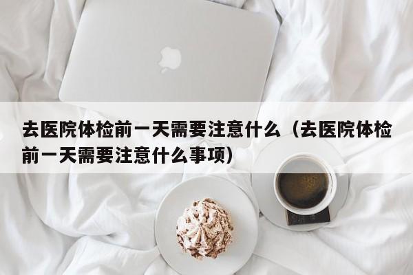 去医院体检前一天需要注意什么（去医院体检前一天需要注意什么事项）