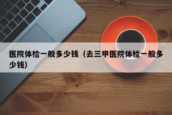 医院体检一般多少钱（去三甲医院体检一般多少钱）