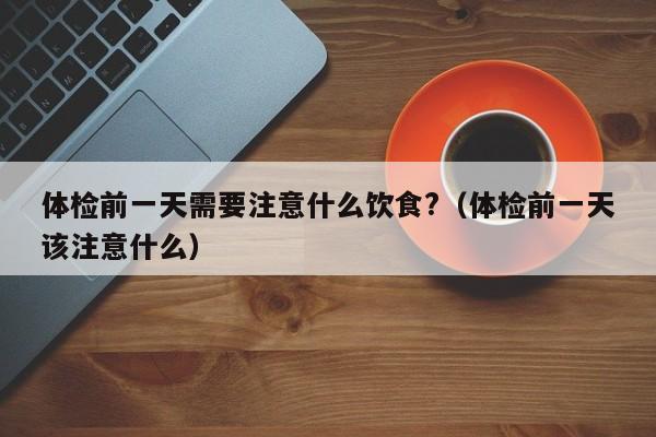 体检前一天需要注意什么饮食?（体检前一天该注意什么）