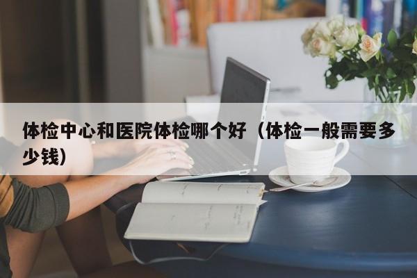 体检中心和医院体检哪个好（体检一般需要多少钱）