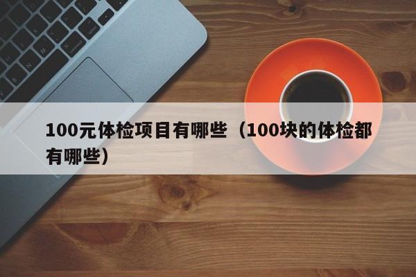 100元体检项目有哪些(100块的体检都有哪些)