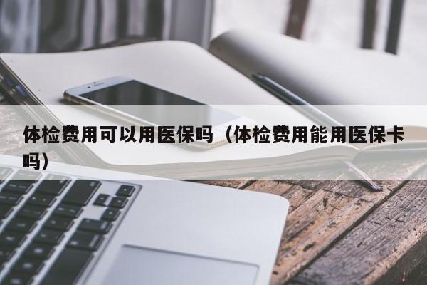体检费用可以用医保吗(体检费用能用医保卡吗)
