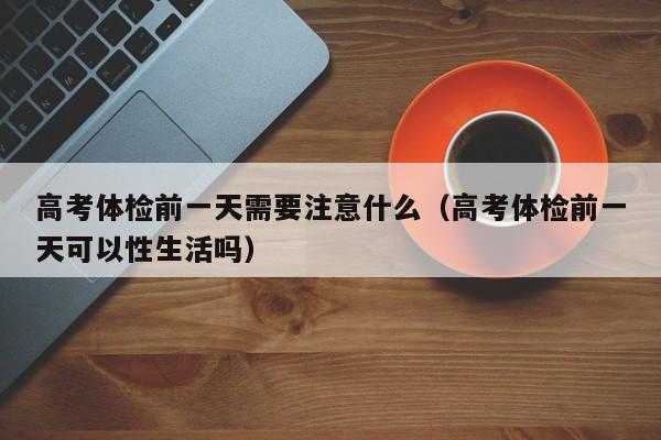 高考体检前一天需要注意什么(高考体检前一天可以性生活吗)