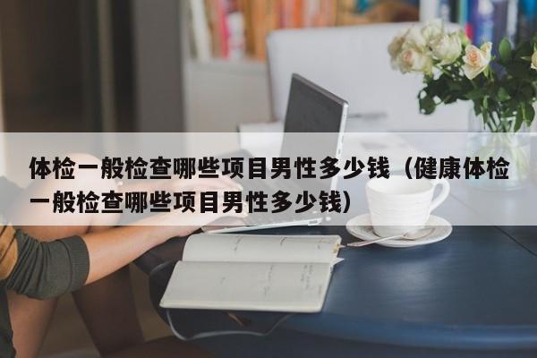 体检一般检查哪些项目男性多少钱(健康体检一般检查哪些项目男性多少钱)
