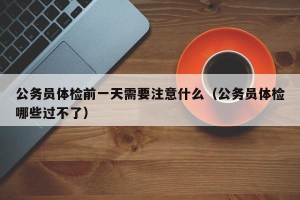 公务员体检前一天需要注意什么(公务员体检哪些过不了)