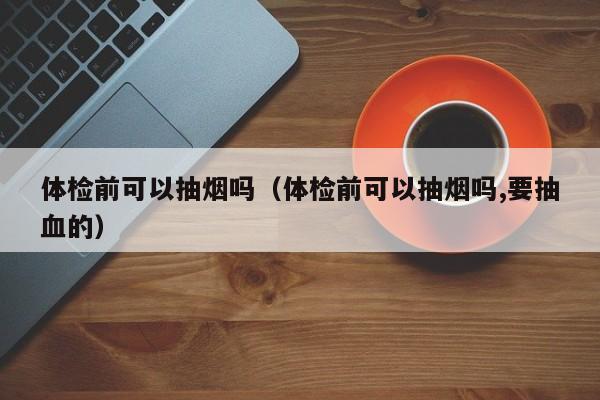 体检前可以抽烟吗（体检前可以抽烟吗,要抽血的）