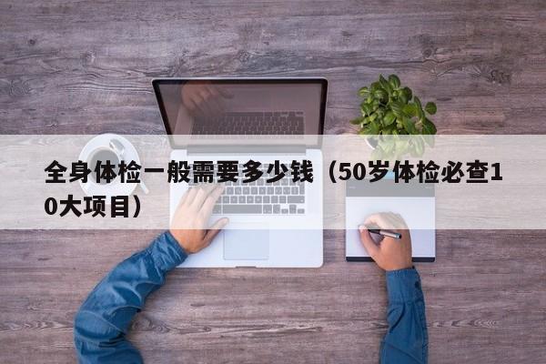 全身体检一般需要多少钱（50岁体检必查10大项目）
