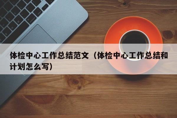 体检中心工作总结范文（体检中心工作总结和计划怎么写）