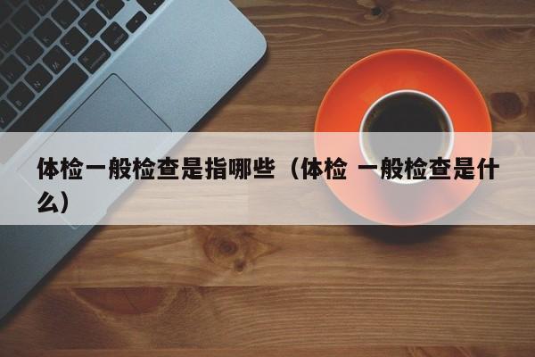 体检一般检查是指哪些（体检 一般检查是什么）