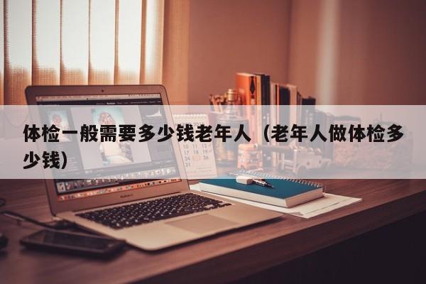 体检一般需要多少钱老年人（老年人做体检多少钱）