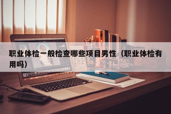 职业体检一般检查哪些项目男性（职业体检有用吗）