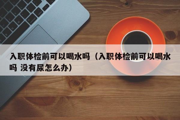 入职体检前可以喝水吗(入职体检前可以喝水吗 没有尿怎么办)