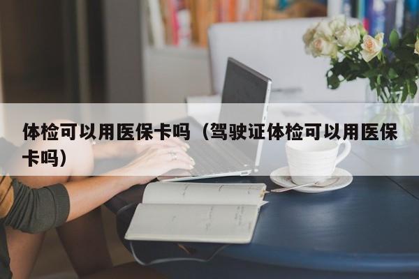 体检可以用医保卡吗（驾驶证体检可以用医保卡吗）