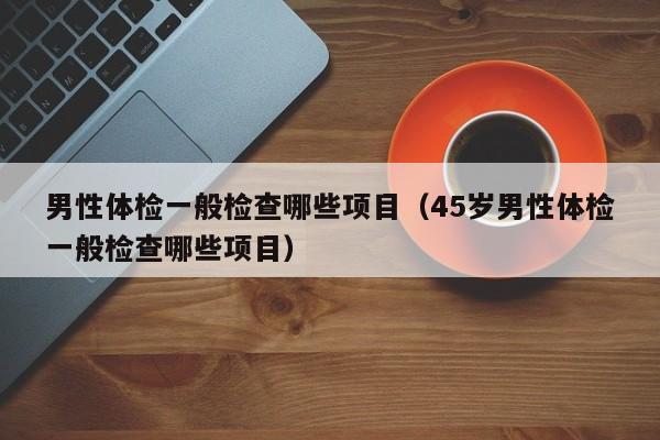男性体检一般检查哪些项目（45岁男性体检一般检查哪些项目）