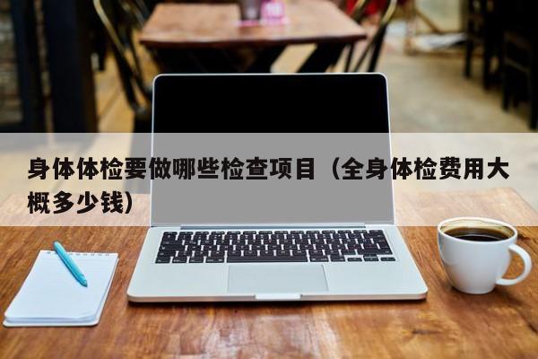 身体体检要做哪些检查项目（全身体检费用大概多少钱）