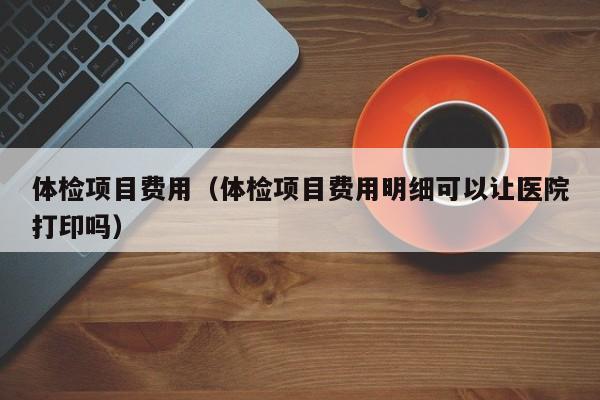 体检项目费用（体检项目费用明细可以让医院打印吗）