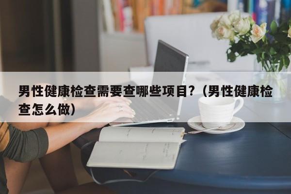 男性健康检查需要查哪些项目?(男性健康检查怎么做)