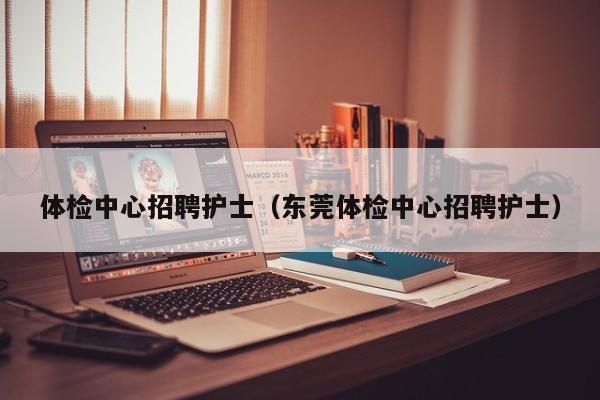 体检中心招聘护士(东莞体检中心招聘护士)