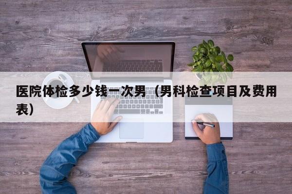 医院体检多少钱一次男（男科检查项目及费用表）