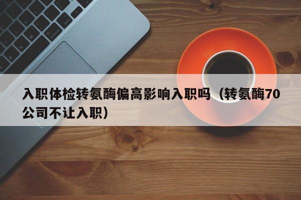 入职体检转氨酶偏高影响入职吗（转氨酶70公司不让入职）