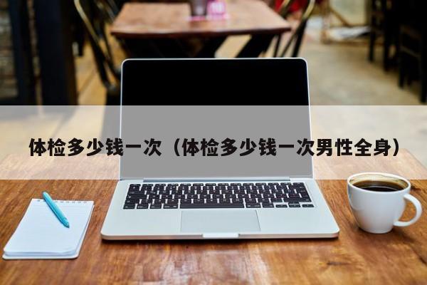 体检多少钱一次（体检多少钱一次男性全身）