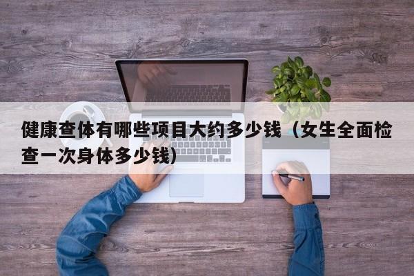 健康查体有哪些项目大约多少钱（女生全面检查一次身体多少钱）