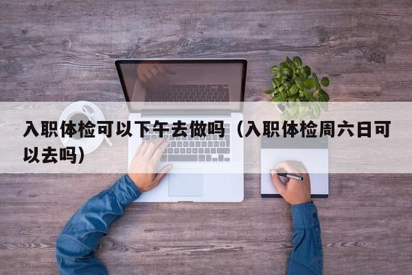 入职体检可以下午去做吗（入职体检周六日可以去吗）