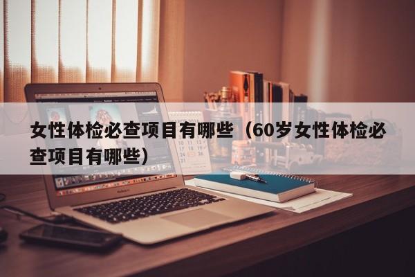 女性体检必查项目有哪些（60岁女性体检必查项目有哪些）