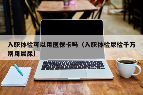 入职体检可以用医保卡吗（入职体检尿检千万别用晨尿）