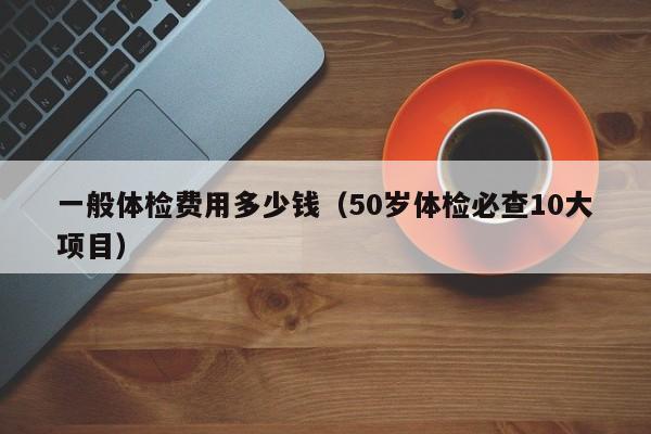 一般体检费用多少钱（50岁体检必查10大项目）