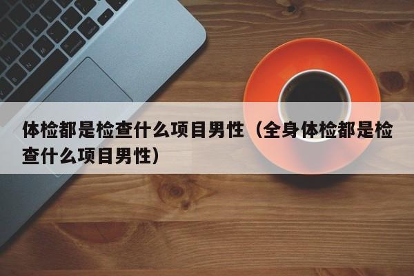 体检都是检查什么项目男性（全身体检都是检查什么项目男性）