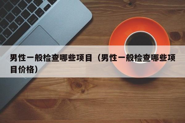 男性一般检查哪些项目（男性一般检查哪些项目价格）