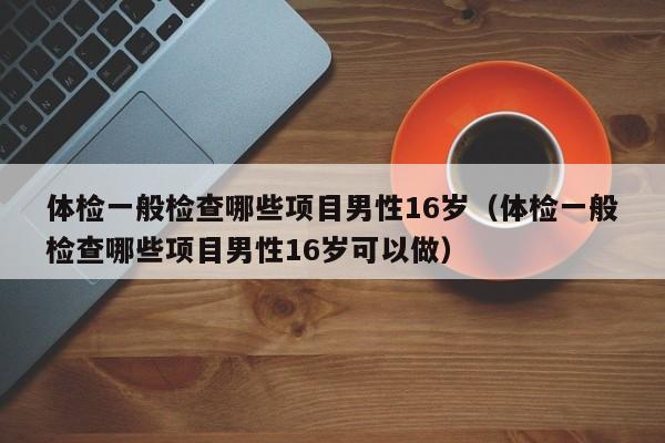 体检一般检查哪些项目男性16岁（体检一般检查哪些项目男性16岁可以做）