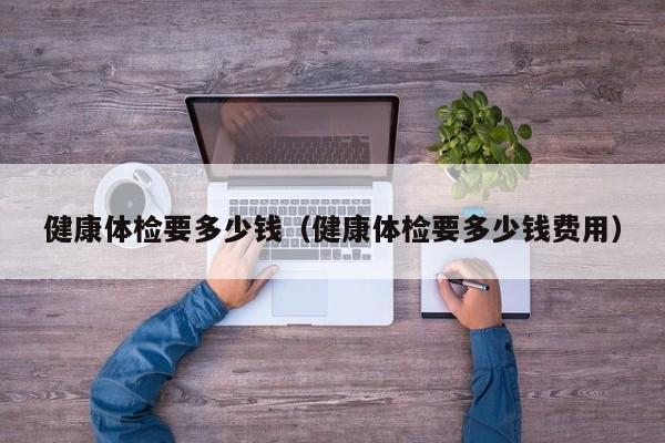 健康体检要多少钱（健康体检要多少钱费用）