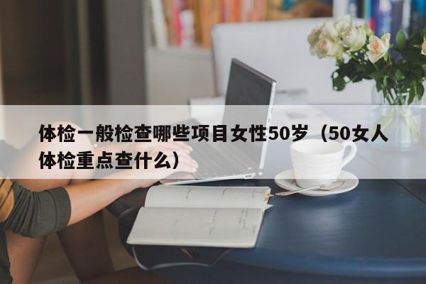 体检一般检查哪些项目女性50岁（50女人体检重点查什么）