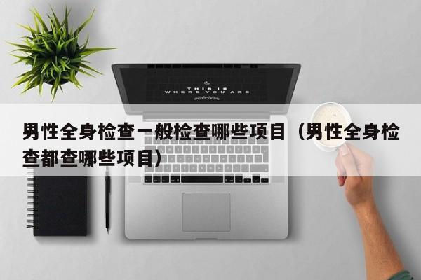 男性全身检查一般检查哪些项目（男性全身检查都查哪些项目）