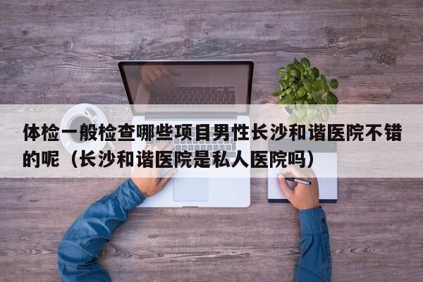 体检一般检查哪些项目男性长沙和谐医院不错的呢（长沙和谐医院是私人医院吗）