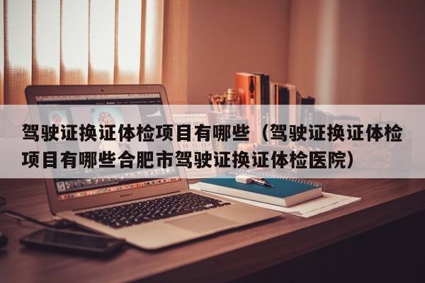 驾驶证换证体检项目有哪些(驾驶证换证体检项目有哪些合肥市驾驶证换证体检医院)